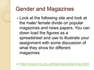 Gender and Magazines
   Look at the following site and look at
    the male/ female divide on popular
    magazines and news papers. You can
    down load the figures as a
    spreadsheet and use to illustrate your
    assignment with some discussion of
    what they show for different
    magazines

   http://www.nrs.co.uk/toplinereadership.html
 