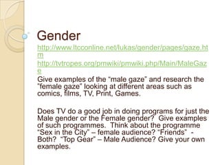 Gender
http://www.ltcconline.net/lukas/gender/pages/gaze.ht
m
http://tvtropes.org/pmwiki/pmwiki.php/Main/MaleGaz
e
Give examples of the “male gaze” and research the
”female gaze” looking at different areas such as
comics, films, TV, Print, Games.

Does TV do a good job in doing programs for just the
Male gender or the Female gender? Give examples
of such programmes. Think about the programme
“Sex in the City” – female audience? “Friends” -
Both? “Top Gear” – Male Audience? Give your own
examples.
 