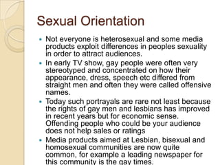 Sexual Orientation
 Not everyone is heterosexual and some media
  products exploit differences in peoples sexuality
  in order to attract audiences.
 In early TV show, gay people were often very
  stereotyped and concentrated on how their
  appearance, dress, speech etc differed from
  straight men and often they were called offensive
  names.
 Today such portrayals are rare not least because
  the rights of gay men and lesbians has improved
  in recent years but for economic sense.
  Offending people who could be your audience
  does not help sales or ratings
 Media products aimed at Lesbian, bisexual and
  homosexual communities are now quite
  common, for example a leading newspaper for
  this community is the gay times.
 