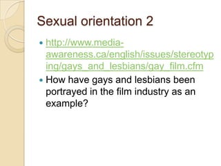 Sexual orientation 2
 http://www.media-
  awareness.ca/english/issues/stereotyp
  ing/gays_and_lesbians/gay_film.cfm
 How have gays and lesbians been
  portrayed in the film industry as an
  example?
 