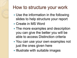 How to structure your work
 Use the information in the following
  slides to help structure your report
 Create in MS Word
 The more examples and description
  you can give the better you will be
  able to access Distinction criteria
 You can use your own examples not
  just the ones given here
 Illustrate with suitable images
 