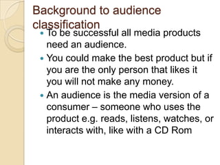 Background to audience
classification
  To be successful all media products
   need an audience.
  You could make the best product but if
   you are the only person that likes it
   you will not make any money.
  An audience is the media version of a
   consumer – someone who uses the
   product e.g. reads, listens, watches, or
   interacts with, like with a CD Rom
 