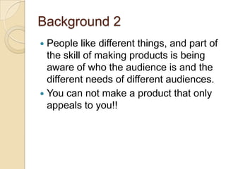 Background 2
 People like different things, and part of
  the skill of making products is being
  aware of who the audience is and the
  different needs of different audiences.
 You can not make a product that only
  appeals to you!!
 