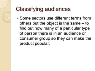 Classifying audiences
   Some sectors use different terms from
    others but the object is the same – to
    find out how many of a particular type
    of person there is in an audience or
    consumer group so they can make the
    product popular.
 