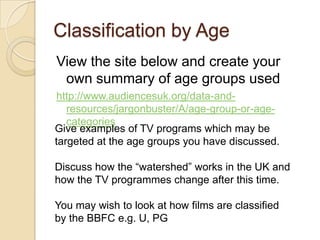 Classification by Age
View the site below and create your
 own summary of age groups used
http://www.audiencesuk.org/data-and-
   resources/jargonbuster/A/age-group-or-age-
   categories
Give examples of TV programs which may be
targeted at the age groups you have discussed.

Discuss how the “watershed” works in the UK and
how the TV programmes change after this time.

You may wish to look at how films are classified
by the BBFC e.g. U, PG
 