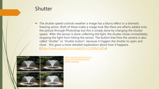 Shutter
 The shutter speed controls weather a image has a blurry effect or a dramatic
freezing action. Both of these make a image look like there are effects added onto
the picture through Photoshop but this is simply done by changing the shutter
speed. ‘After the sensor is done collecting the light, the shutter closes immediately,
stopping the light from hitting the sensor. The button that fires the camera is also
called “shutter” or “shutter button”, because it triggers the shutter to open and
close. ‘ this gives a more detailed explanation about how it happens.
(https://www.youtube.com/watch?v=CJCkRvFn8Tw)
http://www.photographytricks.ne
t/wp-content/uploads/camera-
shutter-speed.jpg
 