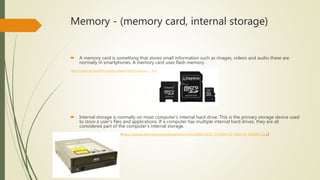 Memory - (memory card, internal storage)
 A memory card is something that stores small information such as images, videos and audio these are
normally in smartphones. A memory card uses flash memory.
(http://i.ebayimg.com/00/$T2eC16N,!ysE9sy0hY3kBRY+K0wVyw~~_35.JPG)
 Internal storage is normally on most computer's internal hard drive. This is the primary storage device used
to store a user's files and applications. If a computer has multiple internal hard drives, they are all
considered part of the computer's internal storage.
(https://upload.wikimedia.org/wikipedia/commons/9/95/ASUS_CD-ROM_CD-S520-A4_20080821.jpg)
 