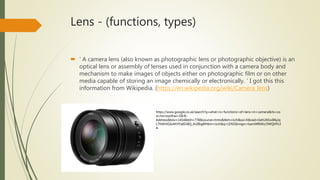 Lens - (functions, types)
 ‘ A camera lens (also known as photographic lens or photographic objective) is an
optical lens or assembly of lenses used in conjunction with a camera body and
mechanism to make images of objects either on photographic film or on other
media capable of storing an image chemically or electronically. ‘ I got this this
information from Wikipedia. (https://en.wikipedia.org/wiki/Camera_lens)
https://www.google.co.uk/search?q=what+is+functions+of+lens+in+camera&rls=co
m.microsoft:en-GB:IE-
Address&biw=1454&bih=778&source=lnms&tbm=isch&sa=X&ved=0ahUKEwiIl6yiq
L7NAhXGIsAKHYa6Di8Q_AUIBigB#tbm=isch&q=LENS&imgrc=bamI4f6WzJ3WQM%3
A
 