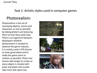 Task 1- Artistic styles used in computer games
Photorealism:
Photorealism is the art of
conveying objects, scenes and
characters as real as possible
by taking photo’s and texturing
them to how they really look.
There is an argument between
developers whether
photorealism is needed to
advance the game industry.
It is mainly used in FPS Games
to show great detail and to
make the game seem as
realistic as possible. Photo real
Games take longer to create as
every object is created with
polys and pixels and usually
take more disk space too.
Connah Tilley
 