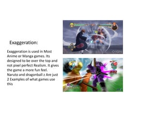 Exaggeration:
Exaggeration is used in Most
Anime or Manga games. Its
designed to be over the top and
not pixel perfect Realism. It gives
the game a more fun feel.
Naruto and dragonball z Are just
2 Examples of what games use
this
 