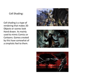 Cell Shading:
Cell shading is a type of
rendering that makes 3D
Objects or scenes look
Hand drawn. Its mainly
used to mimic Comics or
Cartoons. Games created
by this have somewhat of
a simplistic feel to them.
 