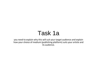 Task 1a
you need to explain why this will suit your target audience and explain
how your choice of medium (publishing platform) suits your article and
its audience.
 