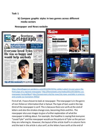 Task 1
b) Compare graphic styles in two genres across different
media sectors
Newspaper and News website
https://davidhiggerson.wordpress.com/2012/04/29/the-oddest-advert-to-ever-grace-the-
front-page-of-a-regional-newspaper/ http://thenextweb.com/media/2011/07/18/the-sun-
newspaper-hacked/#gref http://tvnewsroom.site/sky-news/sky-news-available-in-america-
and-canada-via-livestation-44422/
Firstof all, I have chosen to look at newspaper. Thenewspaper is in the genre
of non-fiction or information that is factual. The type of text used in the top
third of the newspaper is serif. This is because there are serifs at the end of
letters and also the strokes changesizes, becoming thick and thin. The
newspaper also uses images to give a further explanation of whatthe
newspaper is talking about. For example, the headline is saying that everyone
“Loved Tyler” and the newspaper would use the picture of Tyler as the person
they are referring to. However, the layout of the article itself is in column form
and the text in the article is also serif, as the letters have serifs at the end of
 