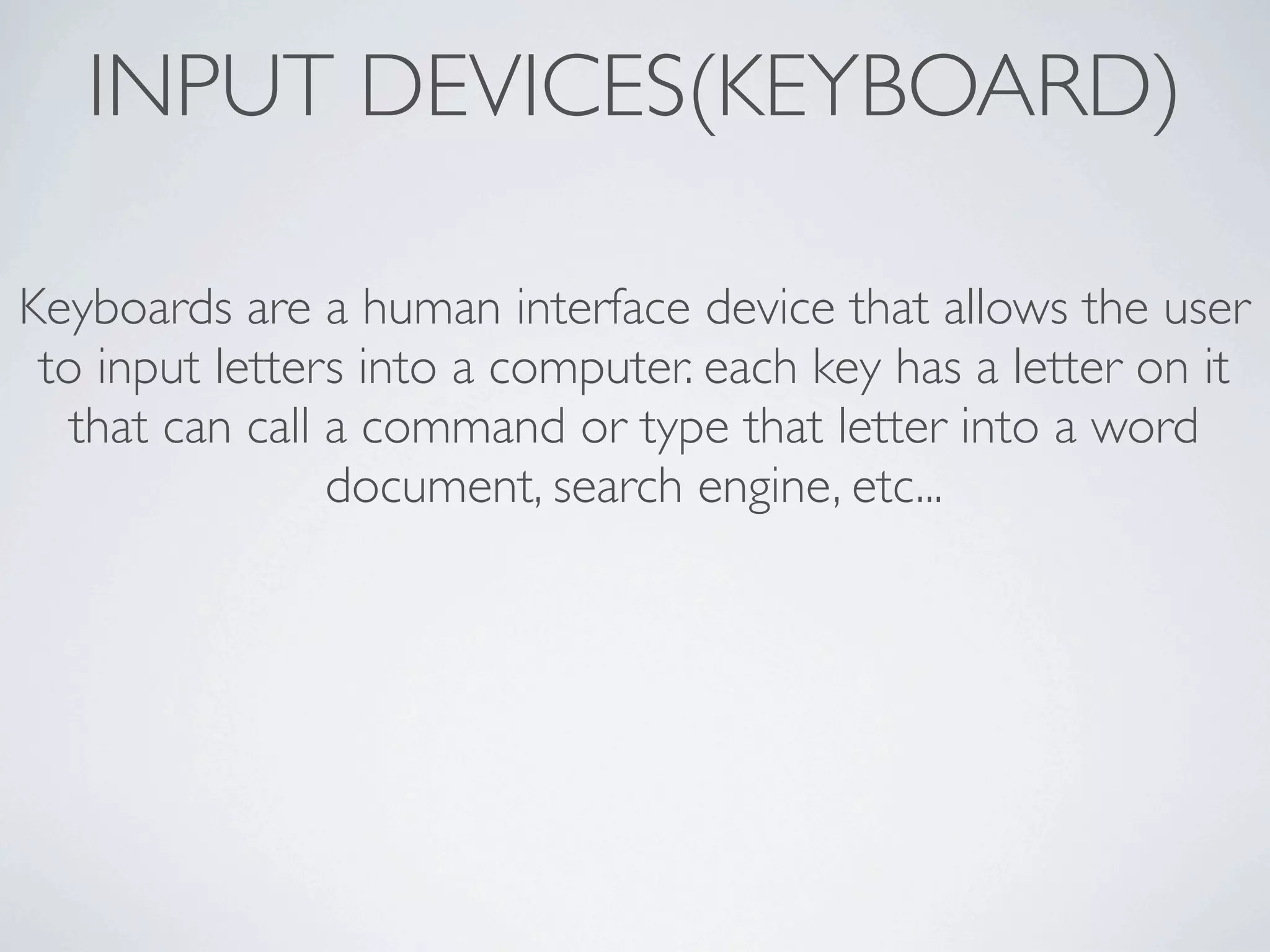 INPUT DEVICES(KEYBOARD)

Keyboards are a human interface device that allows the user
 to input letters into a computer. each key has a letter on it
   that can call a command or type that letter into a word
                 document, search engine, etc...
 