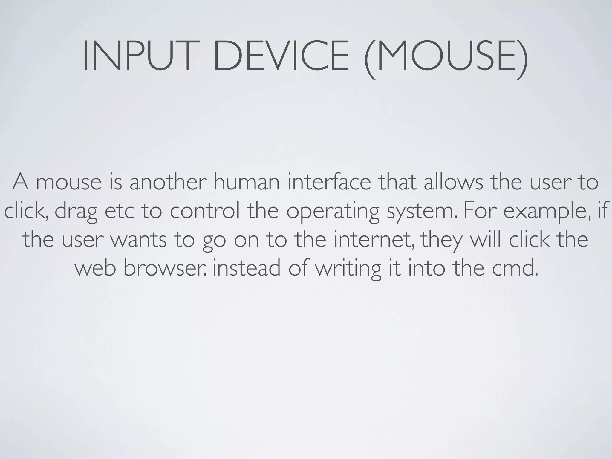 INPUT DEVICE (MOUSE)

 A mouse is another human interface that allows the user to
click, drag etc to control the operating system. For example, if
   the user wants to go on to the internet, they will click the
         web browser. instead of writing it into the cmd.
 