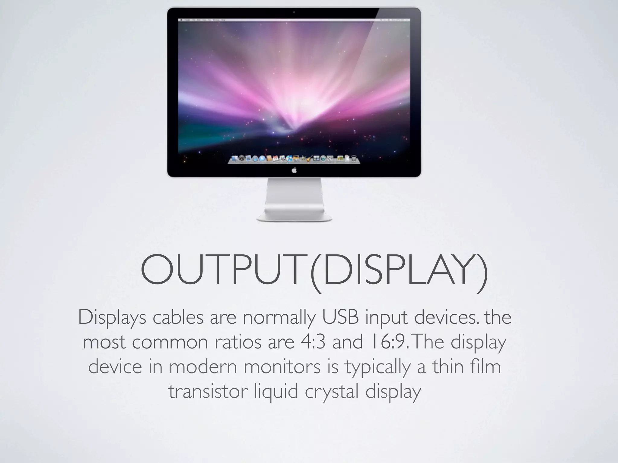 OUTPUT(DISPLAY)
Displays cables are normally USB input devices. the
most common ratios are 4:3 and 16:9. The display
 device in modern monitors is typically a thin ﬁlm
           transistor liquid crystal display
 