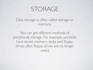 STORAGE
 Data storage is often called storage or
                memory.

     You can get different methods of
peripherals storage. For example, portable
  hard-drives, memory sticks and ﬂoppy
 drives. (But, ﬂoppy drives are no longer
                  used.)
 