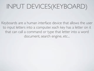 INPUT DEVICES(KEYBOARD)

Keyboards are a human interface device that allows the user
 to input letters into a computer. each key has a letter on it
   that can call a command or type that letter into a word
                 document, search engine, etc...
 