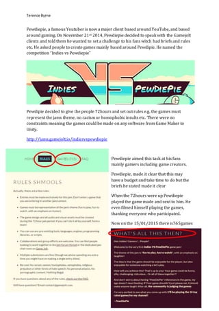 Terence Byrne
Pewdiepie, a famous Youtuber is now a major client based around YouTube, and based
around gaming. On November 21st 2014, Pewdiepie decided to speak with the Gamejolt
clients and told them he wanted to set a challenge to his fans witch had briefs and rules
etc. He asked people to create games mainly based around Pewdipie. He named the
competition “Indies vs Pewdiepie”
Pewdipie decided to give the people 72hours and set out rules e.g. the games must
represent the jams theme, no racism or homophobic insults etc. There were no
constraints meaning the games could be made on any software from Game Maker to
Unity.
http://jams.gamejolt.io/indiesvspewdiepie
Pewdiepie aimed this task at his fans
mainly gamers including game creators.
Pewdiepie, made it clear that this may
have a budget and take time to do but the
briefs he stated made it clear
When the 72hours were up Pewdiepie
played the game made and sent to him. He
even filmed himself playing the games,
thanking everyone who participated.
Now on the 15/01/2015 there is765games
 