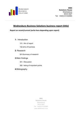-46482016192500-191135-1247140<br />Wednesbury Business Solutions business report (title)<br />Report on recent/current (write here depending upon report)<br />1:  Introduction<br />1.1:  Aim of report<br />1.2 aims of business<br />2:  Research<br />2.1:  Summary of research<br />3:  Main findings<br />3.1:  Discussion<br />3.2:  listing of important points<br />4:  Bibliography<br />
