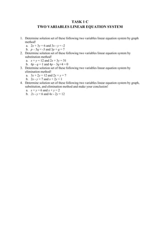 TASK 1 C
TWO VARIABLES LINEAR EQUATION SYSTEM
1. Determine solution set of these following two variables linear equation system by graph
method!
a. 2x + 3y = 6 and 3x - y = -2
b. p – 5q = -3 and 3p + q = 7
2. Determine solution set of these following two variables linear equation system by
substitution method!
a. x + y = 12 and 2x + 3y = 31
b. 6p - q = 1 and 4p – 3q+4 = 0
3. Determine solution set of these following two variables linear equation system by
elimination method!
a. 3x + 2y = 12 and 2x + y = 7
b. 2x - y = 7 and x + 2y = 1
4. Determine solution set of these following two variables linear equation system by graph,
substitution, and elimination method and make your conclusion!
a. x + y = 6 and x + y = 2
b. 2x - y = 6 and 4x - 2y = 12
 