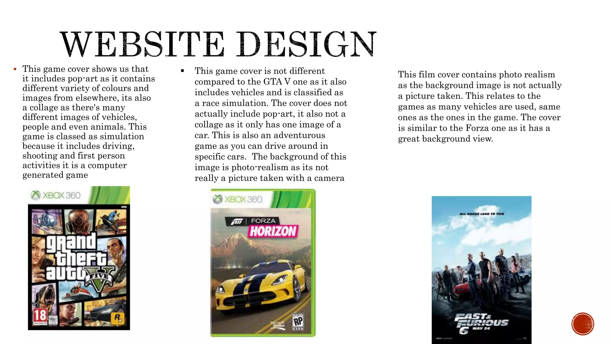  This game cover shows us that
it includes pop-art as it contains
different variety of colours and
images from elsewhere, its also
a collage as there's many
different images of vehicles,
people and even animals. This
game is classed as simulation
because it includes driving,
shooting and first person
activities it is a computer
generated game
 This game cover is not different
compared to the GTA V one as it also
includes vehicles and is classified as
a race simulation. The cover does not
actually include pop-art, it also not a
collage as it only has one image of a
car. This is also an adventurous
game as you can drive around in
specific cars. The background of this
image is photo-realism as its not
really a picture taken with a camera
This film cover contains photo realism
as the background image is not actually
a picture taken. This relates to the
games as many vehicles are used, same
ones as the ones in the game. The cover
is similar to the Forza one as it has a
great background view.
 