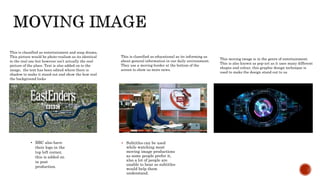  Subtitles can be used
while watching most
moving image productions
as some people prefer it,
also a lot of people are
unable to hear so subtitles
would help them
understand.
• BBC also have
their logo in the
top left corner,
this is added on
in post
production.
This is classified as entertainment and soap drama.
This picture would be photo-realism as its identical
to the real one but however isn’t actually the real
picture of the place. Text is also added on to the
image, the text has been edited where there is
shadow to make it stand out and show the how real
the background looks
This is classified as educational as its informing us
about general information in our daily environment.
They use a moving border at the bottom of the
screen to show us more news.
This moving image is in the genre of entertainment.
This is also known as pop-art as it uses many different
shapes and colour, this graphic design technique is
used to make the design stand out to us
 