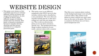  This game cover shows us that
it includes pop-art as it contains
different variety of colours and
images from elsewhere, its also
a collage as there's many
different images of vehicles,
people and even animals. This
game is classed as simulation
because it includes driving,
shooting and first person
activities it is a computer
generated game
 This game cover is not different
compared to the GTA V one as it also
includes vehicles and is classified as
a race simulation. The cover does not
actually include pop-art, it also not a
collage as it only has one image of a
car. This is also an adventurous
game as you can drive around in
specific cars. The background of this
image is photo-realism as its not
really a picture taken with a camera
This film cover contains photo realism
as the background image is not actually
a picture taken. This relates to the
games as many vehicles are used, same
ones as the ones in the game. The cover
is similar to the Forza one as it has a
great background view.
 