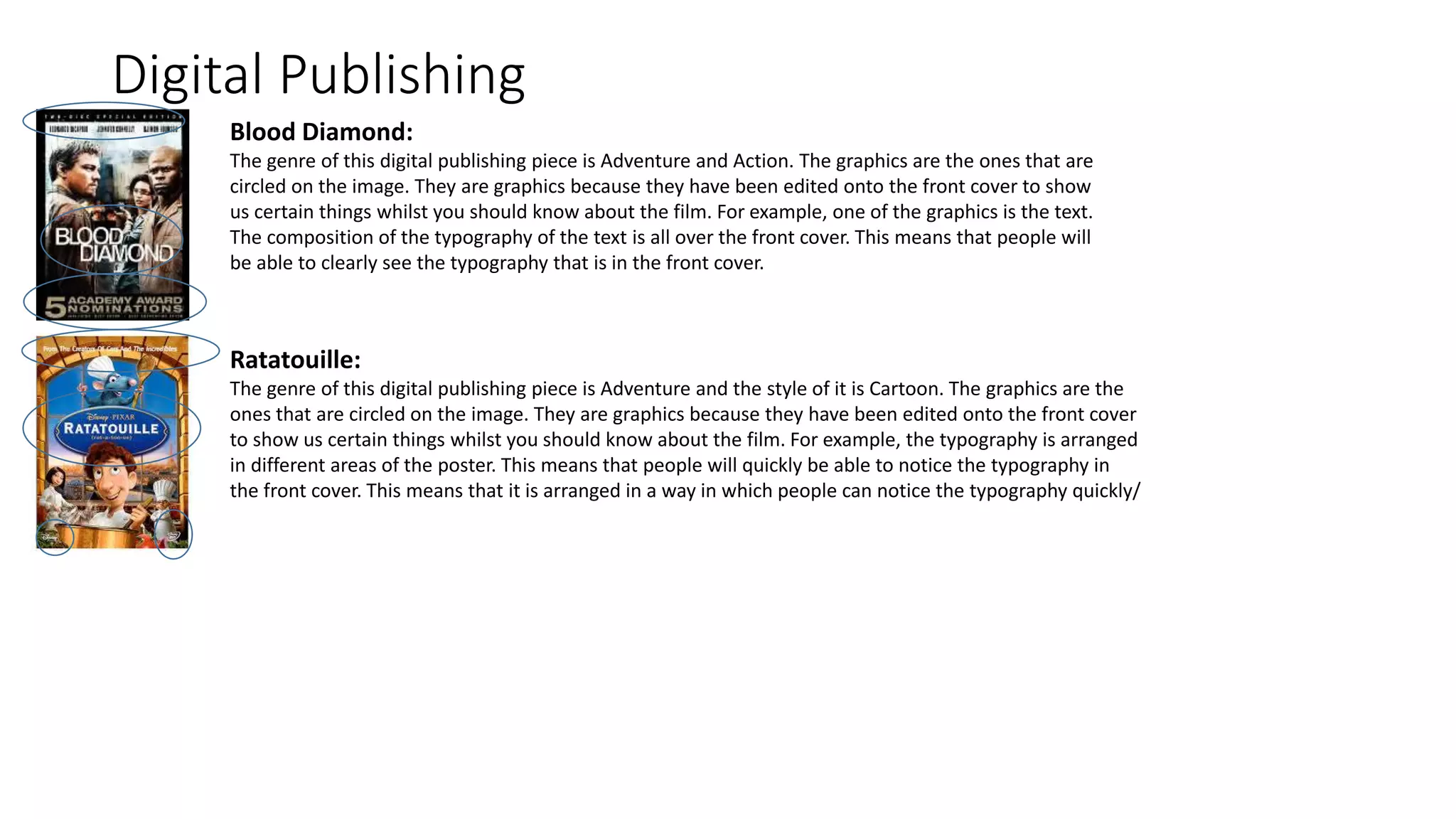 Digital Publishing
Blood Diamond:
The genre of this digital publishing piece is Adventure and Action. The graphics are the ones that are
circled on the image. They are graphics because they have been edited onto the front cover to show
us certain things whilst you should know about the film. For example, one of the graphics is the text.
The composition of the typography of the text is all over the front cover. This means that people will
be able to clearly see the typography that is in the front cover.
Ratatouille:
The genre of this digital publishing piece is Adventure and the style of it is Cartoon. The graphics are the
ones that are circled on the image. They are graphics because they have been edited onto the front cover
to show us certain things whilst you should know about the film. For example, the typography is arranged
in different areas of the poster. This means that people will quickly be able to notice the typography in
the front cover. This means that it is arranged in a way in which people can notice the typography quickly/
 