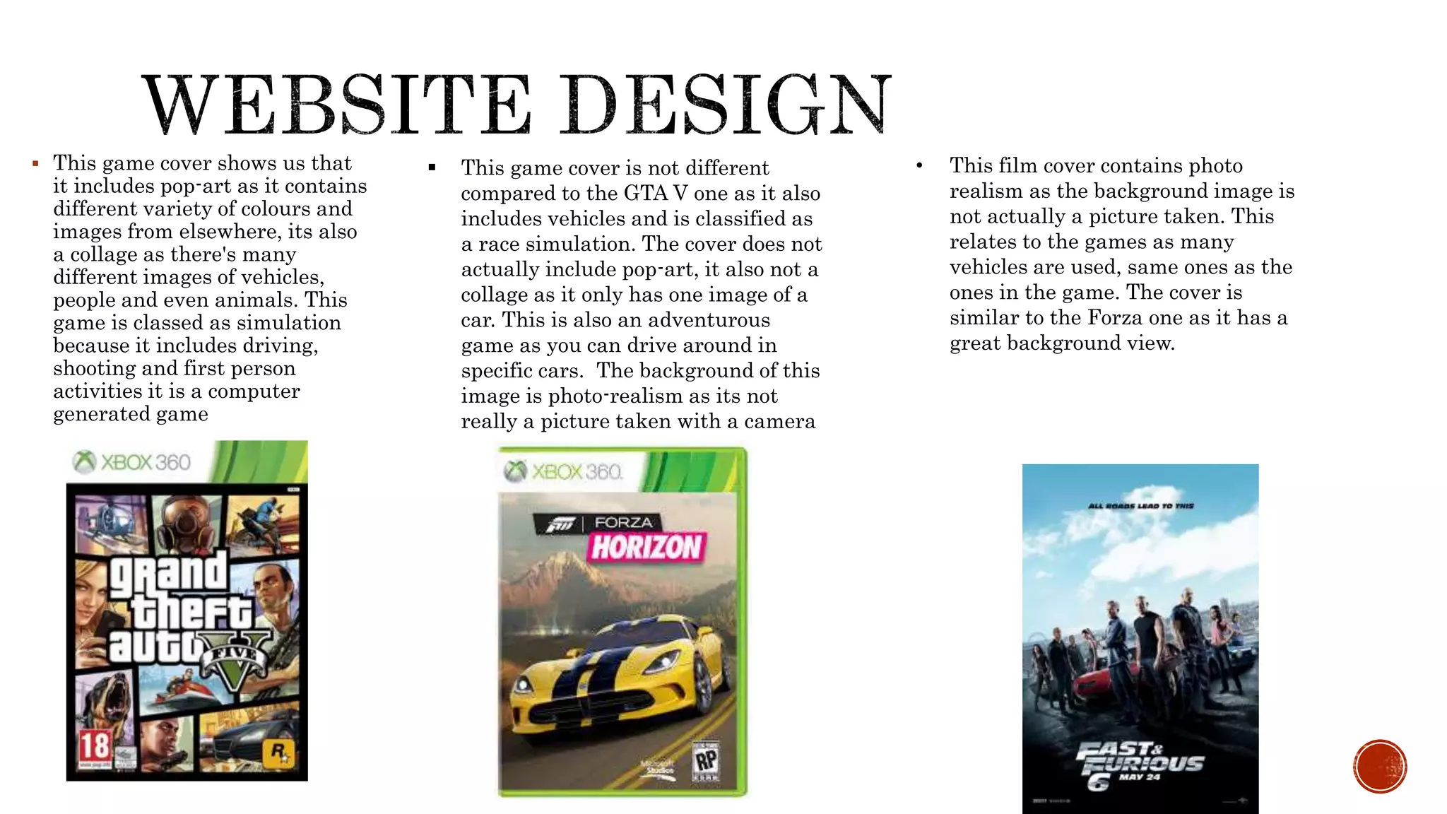  This game cover shows us that
it includes pop-art as it contains
different variety of colours and
images from elsewhere, its also
a collage as there's many
different images of vehicles,
people and even animals. This
game is classed as simulation
because it includes driving,
shooting and first person
activities it is a computer
generated game
 This game cover is not different
compared to the GTA V one as it also
includes vehicles and is classified as
a race simulation. The cover does not
actually include pop-art, it also not a
collage as it only has one image of a
car. This is also an adventurous
game as you can drive around in
specific cars. The background of this
image is photo-realism as its not
really a picture taken with a camera
• This film cover contains photo
realism as the background image is
not actually a picture taken. This
relates to the games as many
vehicles are used, same ones as the
ones in the game. The cover is
similar to the Forza one as it has a
great background view.
 