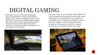 This game here is a first person driving
game, the game has a map at the bottom
corner of the screen to indicate to how much
detail the creators have added onto the game.
The map in the corner helps the game know
where to go around the world. the game
includes a variety of graphic techniques as it
presented in a great way.
This game here is on a portable device (IPad). Its
a driving game and compared to the other image
this game is less advanced as the graphic are
really different, the graphic techniques used in
the other image is more detailed and better
resolution. In this game you don’t a map or
speedometer, just have to follow the roads
 