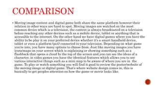 COMPARISON
 Moving image content and digital game both share the same platform however their
relation in other ways are hard to spot. Moving images are watched on the most
common device which is a television, the content is always broadcasted on a television
before reaching any other devices such as a mobile device, tablet or anything that is
accessible to the internet. On the other hand we have digital games where you have the
ability to be play it on your preferred device whether it’s a smart handheld device,
tablet or even a platform (ps4) connected to your television. Depending on what game
you're into, you have many options to choose from. Just like moving images you have
icons/maps on your screen which is explaining or showing something such as a
flashback that opens a cloud In the top of the screen and you can see the ideas of a
character, in video games you have the identical features which allows you to see
various interactive things such as a mini map to be aware of where you are in the
game. To play or watch something you will find it good to review the poster/website of
the moving image or digital game. That’s where website design comes in, this is
basically to get peoples attention on how the game or movie looks like.
 