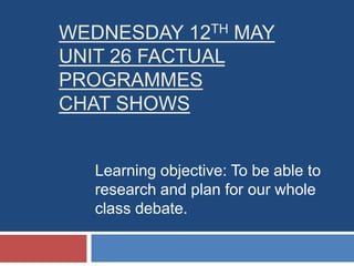 Wednesday 12thMayUNIT 26 FACTUAL PROGRAMMES CHAT SHOWS Learning objective: To be able to research and plan for our whole class debate. 