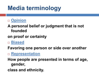 Media terminologyOpinion A personal belief or judgment that is not foundedon proof or certaintyBiasedFavoring one person or side over anotherRepresentation How people are presented in terms of age, gender,class and ethnicity. 