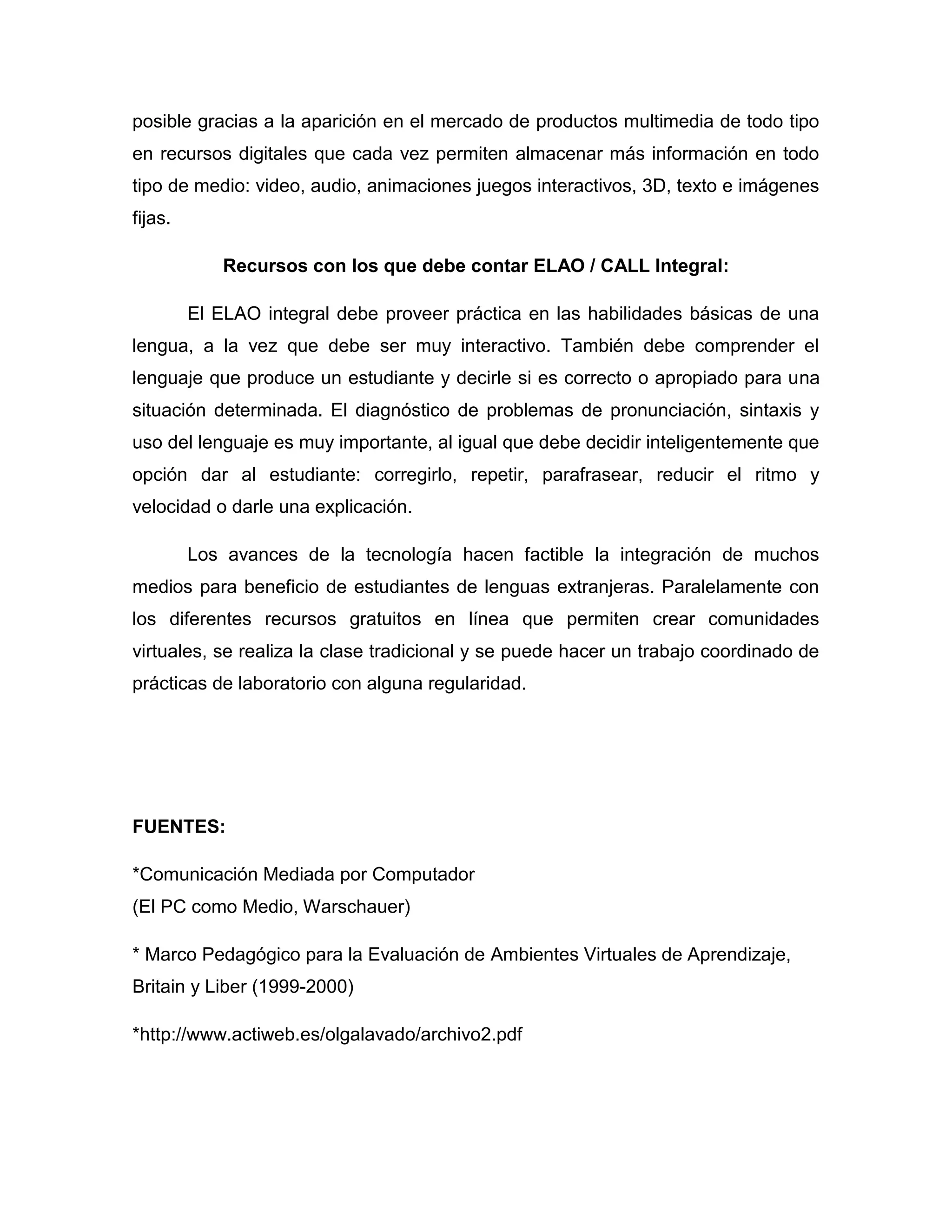 posible gracias a la aparición en el mercado de productos multimedia de todo tipo
en recursos digitales que cada vez permiten almacenar más información en todo
tipo de medio: video, audio, animaciones juegos interactivos, 3D, texto e imágenes
fijas.

             Recursos con los que debe contar ELAO / CALL Integral:

         El ELAO integral debe proveer práctica en las habilidades básicas de una
lengua, a la vez que debe ser muy interactivo. También debe comprender el
lenguaje que produce un estudiante y decirle si es correcto o apropiado para una
situación determinada. El diagnóstico de problemas de pronunciación, sintaxis y
uso del lenguaje es muy importante, al igual que debe decidir inteligentemente que
opción dar al estudiante: corregirlo, repetir, parafrasear, reducir el ritmo y
velocidad o darle una explicación.

         Los avances de la tecnología hacen factible la integración de muchos
medios para beneficio de estudiantes de lenguas extranjeras. Paralelamente con
los diferentes recursos gratuitos en línea que permiten crear comunidades
virtuales, se realiza la clase tradicional y se puede hacer un trabajo coordinado de
prácticas de laboratorio con alguna regularidad.




FUENTES:

*Comunicación Mediada por Computador
(El PC como Medio, Warschauer)

* Marco Pedagógico para la Evaluación de Ambientes Virtuales de Aprendizaje,
Britain y Liber (1999-2000)

*http://www.actiweb.es/olgalavado/archivo2.pdf
 