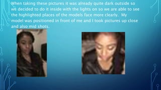 When taking these pictures it was already quite dark outside so
we decided to do it inside with the lights on so we are able to see
the highlighted places of the models face more clearly. My
model was positioned in front of me and I took pictures up close
and also mid shots.
 