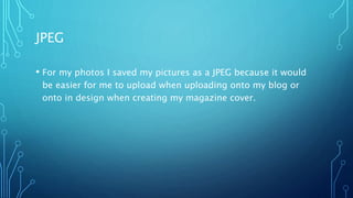 JPEG
• For my photos I saved my pictures as a JPEG because it would
be easier for me to upload when uploading onto my blog or
onto in design when creating my magazine cover.
 