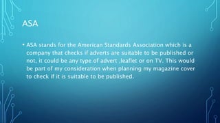ASA
• ASA stands for the American Standards Association which is a
company that checks if adverts are suitable to be published or
not, it could be any type of advert ,leaflet or on TV. This would
be part of my consideration when planning my magazine cover
to check if it is suitable to be published.
 