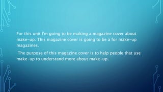 For this unit I'm going to be making a magazine cover about
make-up. This magazine cover is going to be a for make-up
magazines.
The purpose of this magazine cover is to help people that use
make-up to understand more about make-up.
 