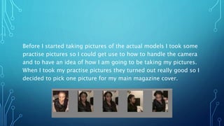 Before I started taking pictures of the actual models I took some
practise pictures so I could get use to how to handle the camera
and to have an idea of how I am going to be taking my pictures.
When I took my practise pictures they turned out really good so I
decided to pick one picture for my main magazine cover.
 