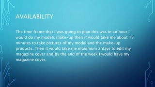 AVAILABILITY
The time frame that I was going to plan this was in an hour I
would do my models make-up then it would take me about 15
minutes to take pictures of my model and the make-up
products. Then it would take me maximum 2 days to edit my
magazine cover and by the end of the week I would have my
magazine cover.
 