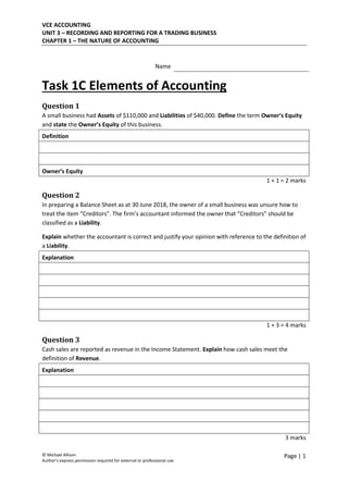 VCE ACCOUNTING
UNIT 3 – RECORDING AND REPORTING FOR A TRADING BUSINESS
CHAPTER 1 – THE NATURE OF ACCOUNTING
© Michael Allison
Author’s express permission required for external or professional use
Page | 1
Name
Task 1C Elements of Accounting
Question 1
A small business had Assets of $110,000 and Liabilities of $40,000. Define the term Owner’s Equity
and state the Owner’s Equity of this business.
Definition
Owner’s Equity
1 + 1 = 2 marks
Question 2
In preparing a Balance Sheet as at 30 June 2018, the owner of a small business was unsure how to
treat the item “Creditors”. The firm’s accountant informed the owner that “Creditors” should be
classified as a Liability.
Explain whether the accountant is correct and justify your opinion with reference to the definition of
a Liability.
Explanation
1 + 3 = 4 marks
Question 3
Cash sales are reported as revenue in the Income Statement. Explain how cash sales meet the
definition of Revenue.
Explanation
3 marks
 