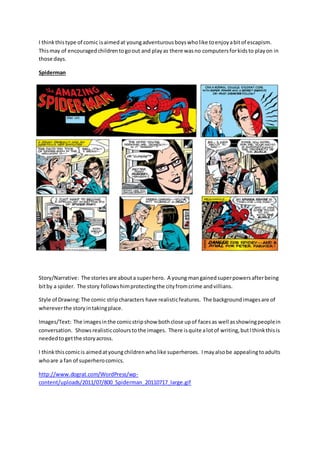 I thinkthistype of comic isaimedat youngadventurousboyswholike toenjoyabitof escapism.
Thismay of encouragedchildrentogoout and playas there wasno computersforkidsto playon in
those days.
Spiderman
Story/Narrative: The storiesare abouta superhero. A young mangainedsuperpowersafterbeing
bitby a spider. The story followshimprotectingthe cityfromcrime andvillians.
Style of Drawing:The comic stripcharacters have realisticfeatures. The backgroundimagesare of
whereverthe storyintakingplace.
Images/Text: The imagesinthe comicstripshow bothclose upof facesas well asshowingpeoplein
conversation. Showsrealisticcolourstothe images. There isquite alotof writing,butIthinkthisis
neededtogetthe storyacross.
I thinkthiscomicis aimedatyoungchildrenwholike superheroes. Imayalsobe appealingtoadults
whoare a fan of superherocomics.
http://www.dograt.com/WordPress/wp-
content/uploads/2011/07/800_Spiderman_20110717_large.gif
 