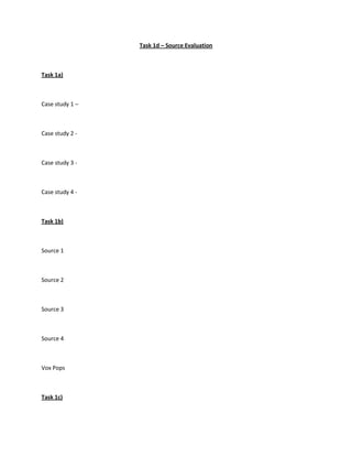 Task 1d – Source Evaluation<br />Task 1a)<br />Case study 1 – <br />Case study 2 - <br />Case study 3 - <br />Case study 4 - <br />Task 1b)<br />Source 1<br />Source 2<br />Source 3<br />Source 4<br />Vox Pops<br />Task 1c)<br />For and Against Research<br />Discussion Notes<br />SWOT analysis<br />Teacher Obsrevation<br />