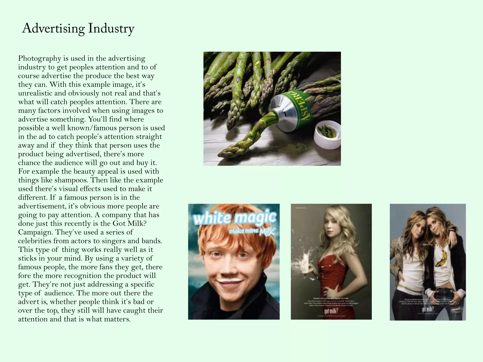 Photography is used in the advertising
industry to get peoples attention and to of
course advertise the produce the best way
they can. With this example image, it’s
unrealistic and obviously not real and that’s
what will catch peoples attention. There are
many factors involved when using images to
advertise something. You’ll find where
possible a well known/famous person is used
in the ad to catch people’s attention straight
away and if they think that person uses the
product being advertised, there’s more
chance the audience will go out and buy it.
For example the beauty appeal is used with
things like shampoos. Then like the example
used there’s visual effects used to make it
different. If a famous person is in the
advertisement, it’s obvious more people are
going to pay attention. A company that has
done just this recently is the Got Milk?
Campaign. They’ve used a series of
celebrities from actors to singers and bands.
This type of thing works really well as it
sticks in your mind. By using a variety of
famous people, the more fans they get, there
fore the more recognition the product will
get. They’re not just addressing a specific
type of audience. The more out there the
advert is, whether people think it’s bad or
over the top, they still will have caught their
attention and that is what matters.
 