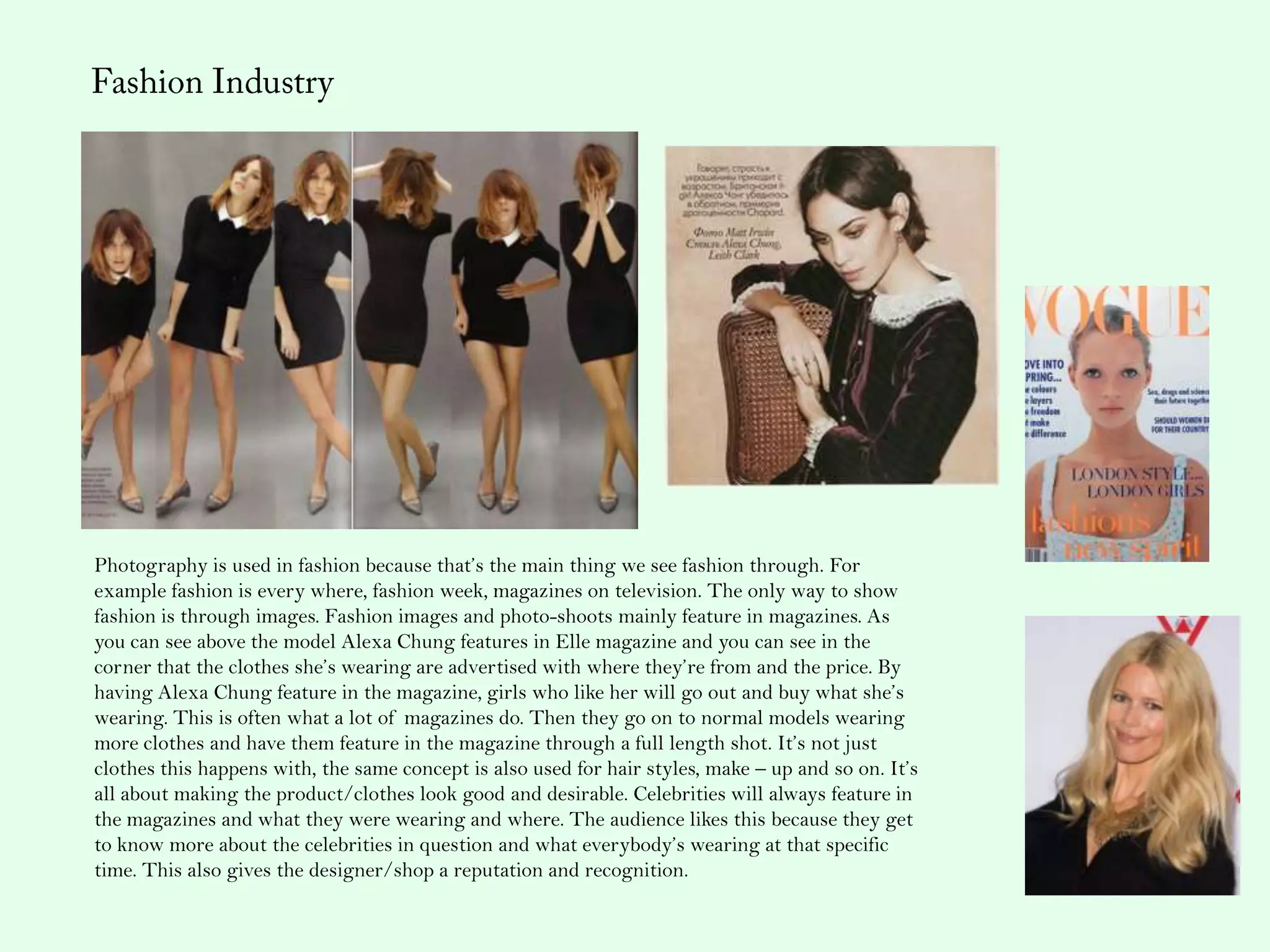 Photography is used in fashion because that’s the main thing we see fashion through. For
example fashion is every where, fashion week, magazines on television. The only way to show
fashion is through images. Fashion images and photo-shoots mainly feature in magazines. As
you can see above the model Alexa Chung features in Elle magazine and you can see in the
corner that the clothes she’s wearing are advertised with where they’re from and the price. By
having Alexa Chung feature in the magazine, girls who like her will go out and buy what she’s
wearing. This is often what a lot of magazines do. Then they go on to normal models wearing
more clothes and have them feature in the magazine through a full length shot. It’s not just
clothes this happens with, the same concept is also used for hair styles, make – up and so on. It’s
all about making the product/clothes look good and desirable. Celebrities will always feature in
the magazines and what they were wearing and where. The audience likes this because they get
to know more about the celebrities in question and what everybody’s wearing at that specific
time. This also gives the designer/shop a reputation and recognition.
 