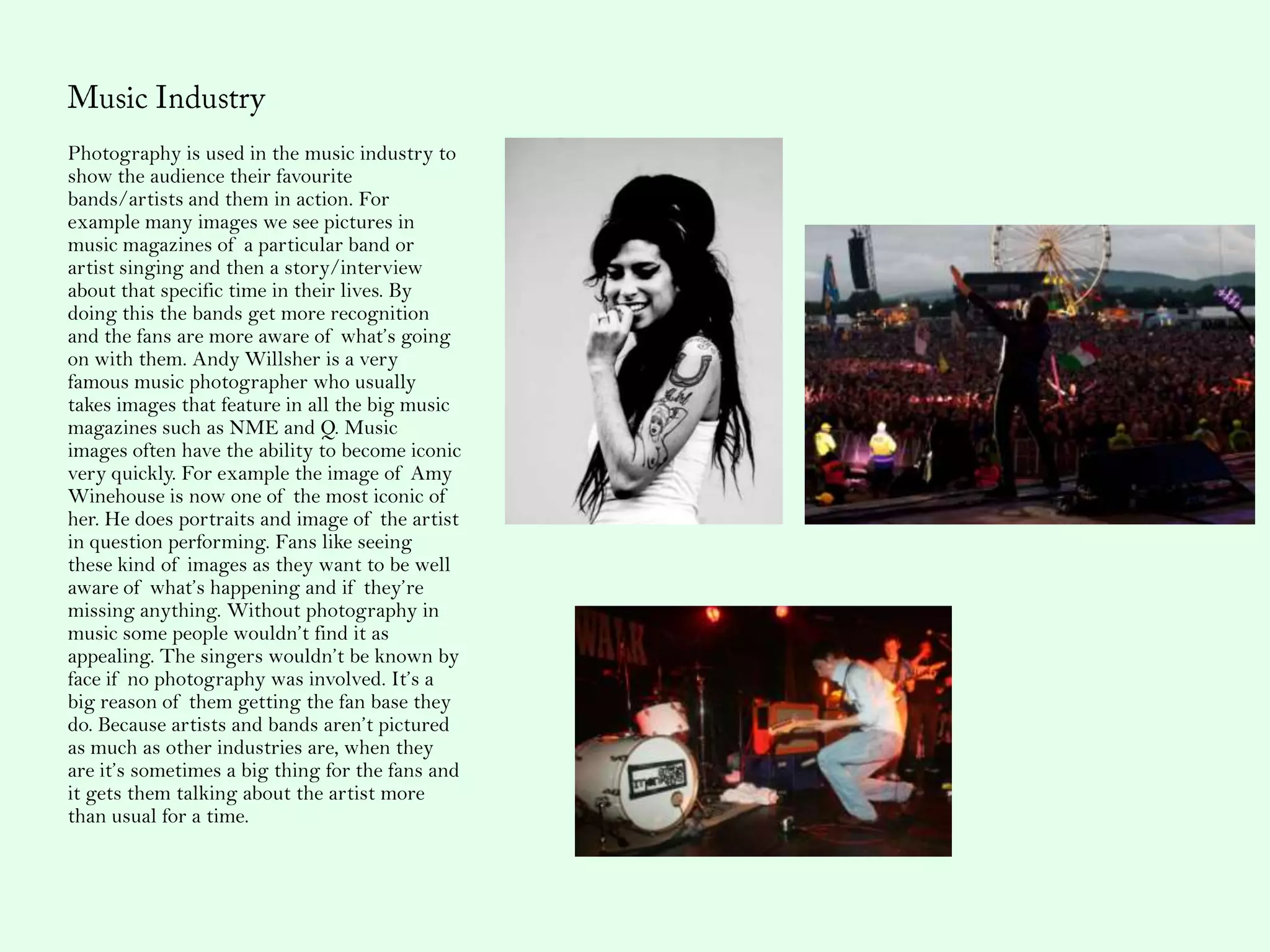 Photography is used in the music industry to
show the audience their favourite
bands/artists and them in action. For
example many images we see pictures in
music magazines of a particular band or
artist singing and then a story/interview
about that specific time in their lives. By
doing this the bands get more recognition
and the fans are more aware of what’s going
on with them. Andy Willsher is a very
famous music photographer who usually
takes images that feature in all the big music
magazines such as NME and Q. Music
images often have the ability to become iconic
very quickly. For example the image of Amy
Winehouse is now one of the most iconic of
her. He does portraits and image of the artist
in question performing. Fans like seeing
these kind of images as they want to be well
aware of what’s happening and if they’re
missing anything. Without photography in
music some people wouldn’t find it as
appealing. The singers wouldn’t be known by
face if no photography was involved. It’s a
big reason of them getting the fan base they
do. Because artists and bands aren’t pictured
as much as other industries are, when they
are it’s sometimes a big thing for the fans and
it gets them talking about the artist more
than usual for a time.
 