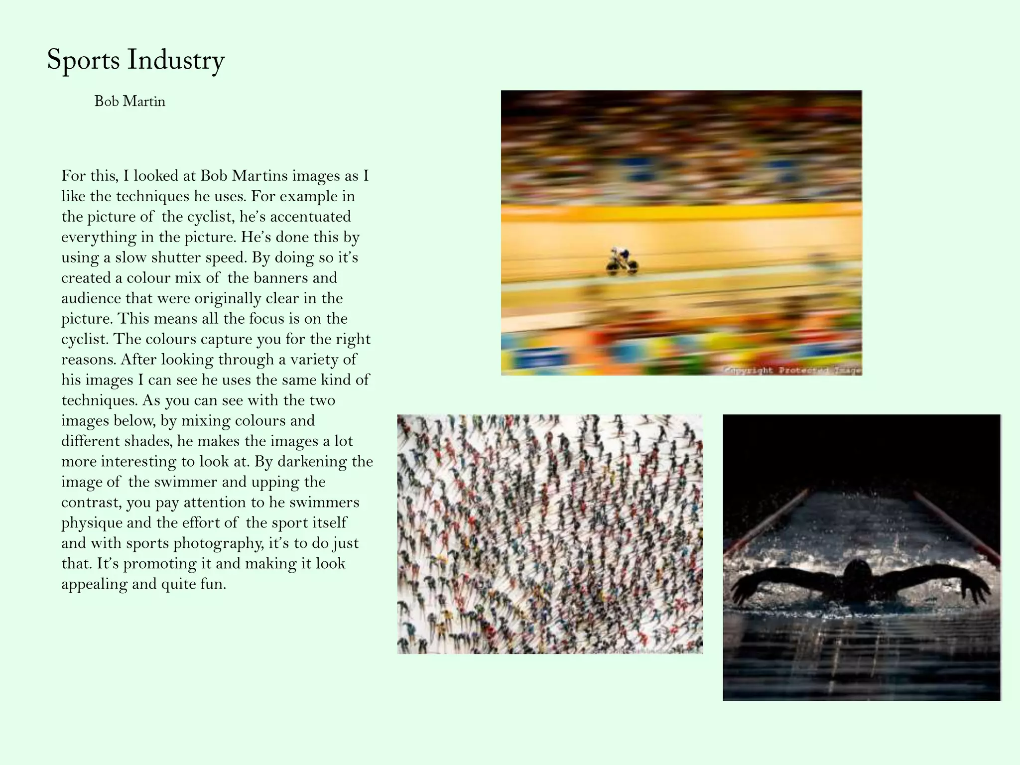 For this, I looked at Bob Martins images as I
like the techniques he uses. For example in
the picture of the cyclist, he’s accentuated
everything in the picture. He’s done this by
using a slow shutter speed. By doing so it’s
created a colour mix of the banners and
audience that were originally clear in the
picture. This means all the focus is on the
cyclist. The colours capture you for the right
reasons. After looking through a variety of
his images I can see he uses the same kind of
techniques. As you can see with the two
images below, by mixing colours and
different shades, he makes the images a lot
more interesting to look at. By darkening the
image of the swimmer and upping the
contrast, you pay attention to he swimmers
physique and the effort of the sport itself
and with sports photography, it’s to do just
that. It’s promoting it and making it look
appealing and quite fun.
 