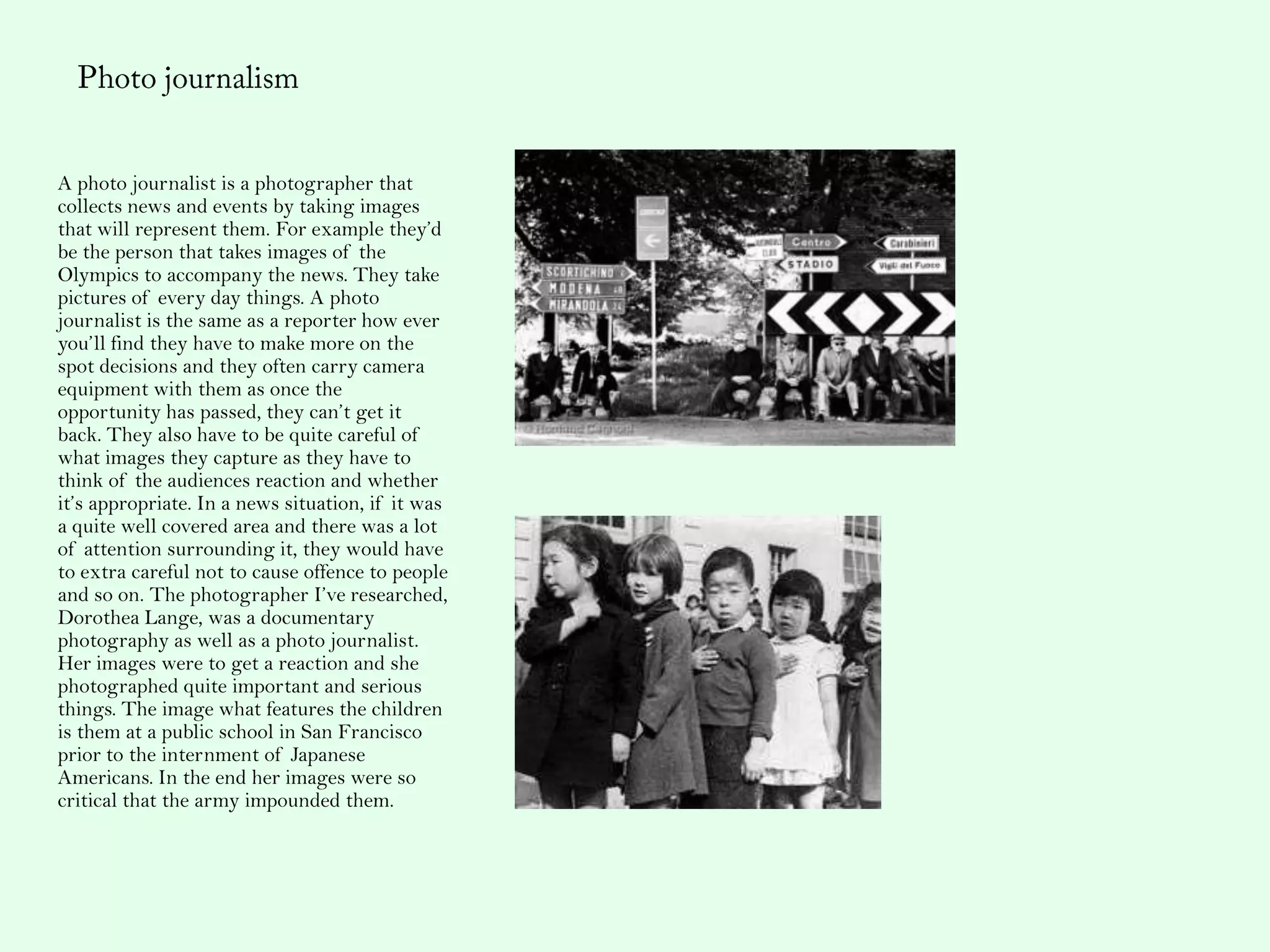 A photo journalist is a photographer that
collects news and events by taking images
that will represent them. For example they’d
be the person that takes images of the
Olympics to accompany the news. They take
pictures of every day things. A photo
journalist is the same as a reporter how ever
you’ll find they have to make more on the
spot decisions and they often carry camera
equipment with them as once the
opportunity has passed, they can’t get it
back. They also have to be quite careful of
what images they capture as they have to
think of the audiences reaction and whether
it’s appropriate. In a news situation, if it was
a quite well covered area and there was a lot
of attention surrounding it, they would have
to extra careful not to cause offence to people
and so on. The photographer I’ve researched,
Dorothea Lange, was a documentary
photography as well as a photo journalist.
Her images were to get a reaction and she
photographed quite important and serious
things. The image what features the children
is them at a public school in San Francisco
prior to the internment of Japanese
Americans. In the end her images were so
critical that the army impounded them.
 