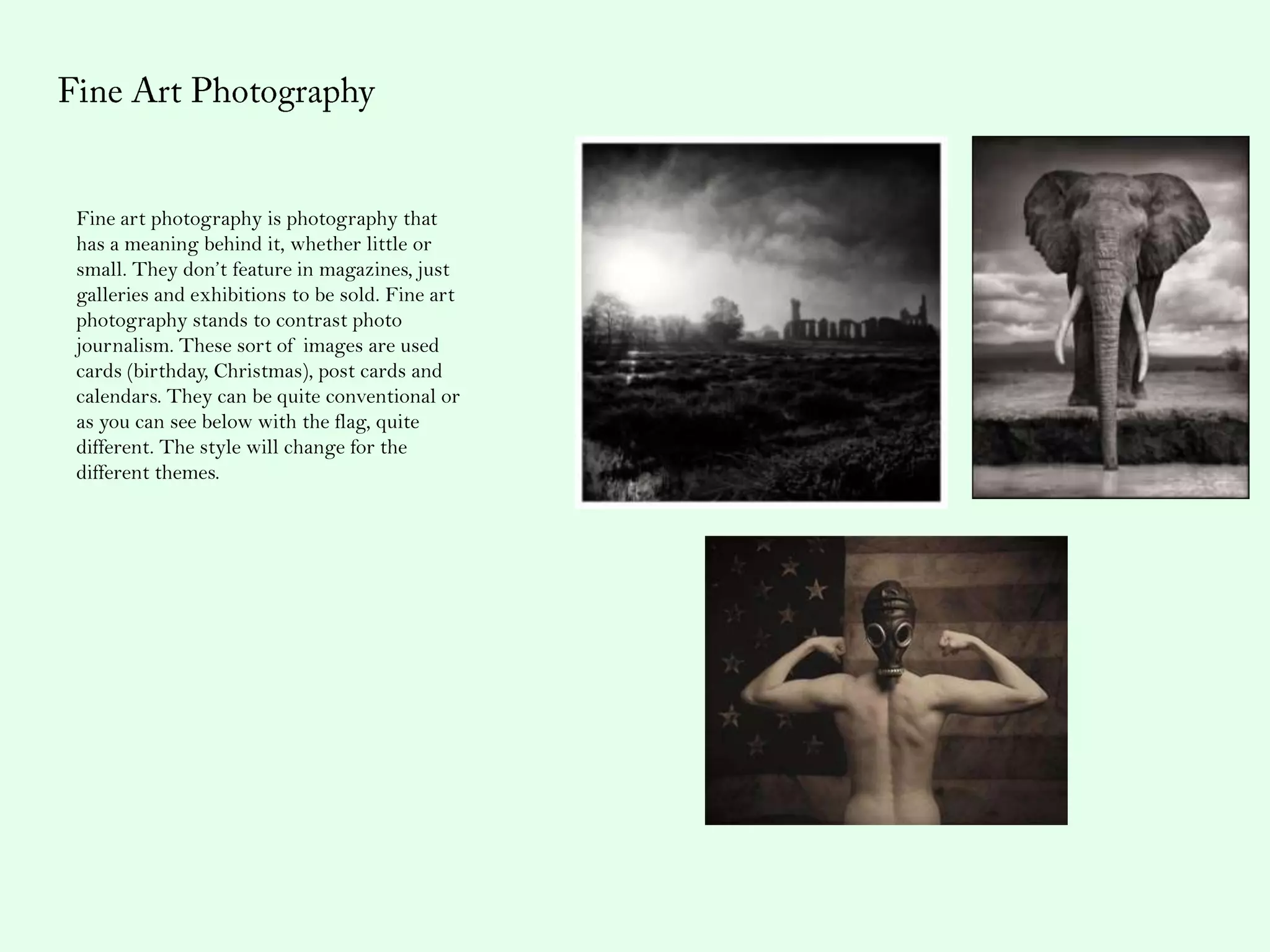 Fine art photography is photography that
has a meaning behind it, whether little or
small. They don’t feature in magazines, just
galleries and exhibitions to be sold. Fine art
photography stands to contrast photo
journalism. These sort of images are used
cards (birthday, Christmas), post cards and
calendars. They can be quite conventional or
as you can see below with the flag, quite
different. The style will change for the
different themes.
 